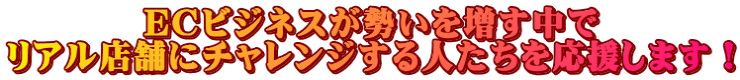 ECビジネスが勢いを増す中で リアル店舗にチャレンジする人たちを応援します！